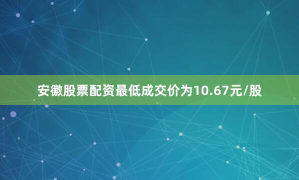 安徽股票配资最低成交价为10.67元/股