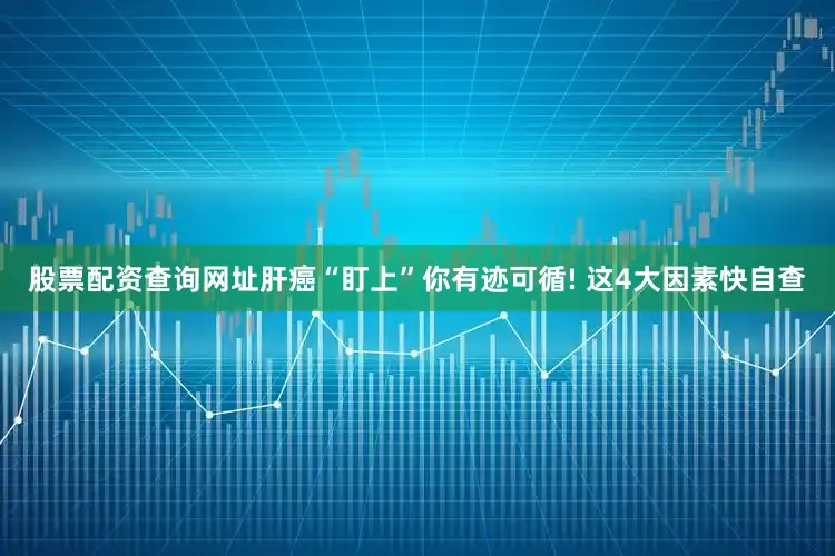 股票配资查询网址肝癌“盯上”你有迹可循! 这4大因素快自查