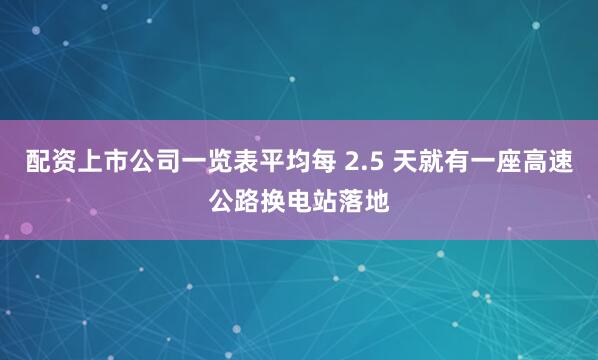 配资上市公司一览表平均每 2.5 天就有一座高速公路换电站落地