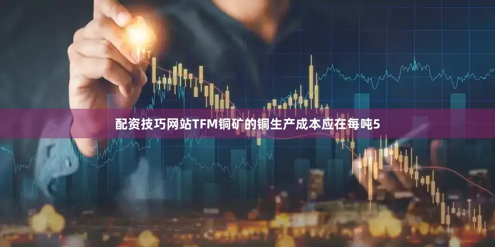 配资技巧网站TFM铜矿的铜生产成本应在每吨5