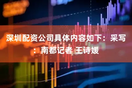 深圳配资公司具体内容如下：采写：南都记者 王诗媛