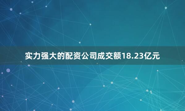 实力强大的配资公司成交额18.23亿元