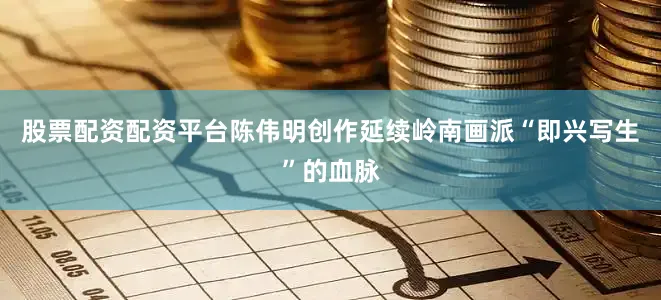 股票配资配资平台陈伟明创作延续岭南画派“即兴写生”的血脉