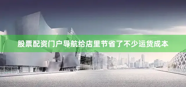 股票配资门户导航给店里节省了不少运货成本