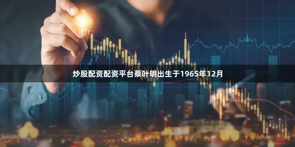 炒股配资配资平台蔡叶明出生于1965年12月
