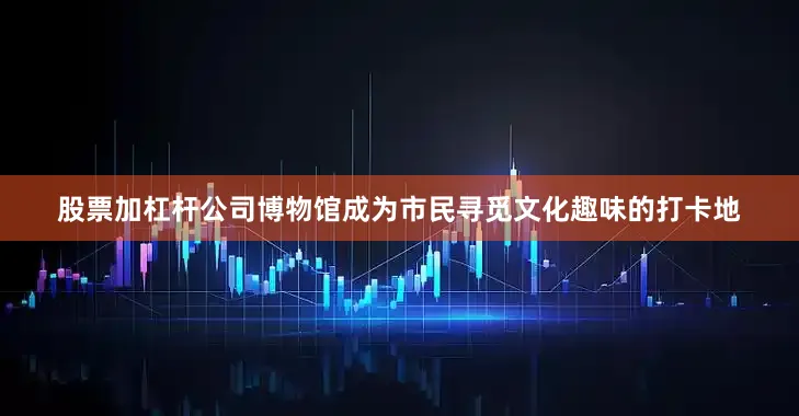 股票加杠杆公司博物馆成为市民寻觅文化趣味的打卡地