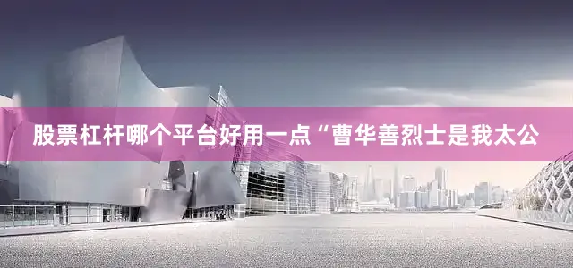 股票杠杆哪个平台好用一点“曹华善烈士是我太公