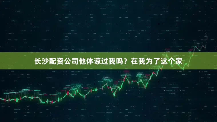 长沙配资公司他体谅过我吗？在我为了这个家