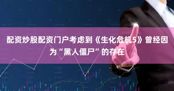 配资炒股配资门户考虑到《生化危机5》曾经因为“黑人僵尸”的存在