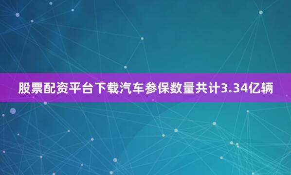 股票配资平台下载汽车参保数量共计3.34亿辆