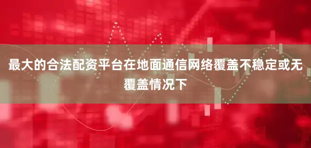 最大的合法配资平台在地面通信网络覆盖不稳定或无覆盖情况下