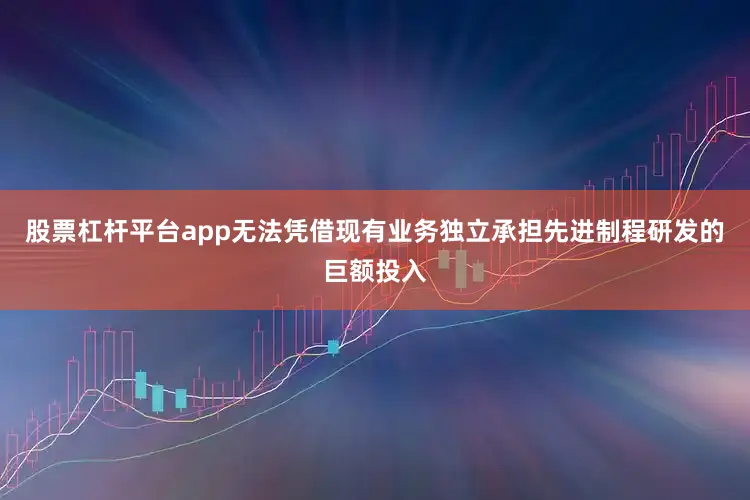 股票杠杆平台app无法凭借现有业务独立承担先进制程研发的巨额投入