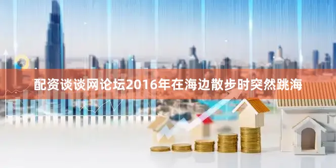 配资谈谈网论坛2016年在海边散步时突然跳海